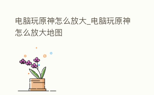 電腦玩原神怎么放大_電腦玩原神怎么放大地圖