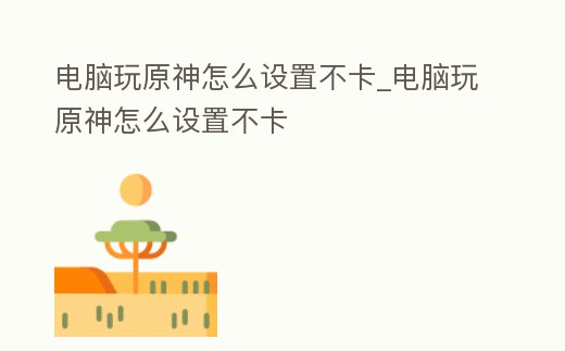 電腦玩原神怎么設(shè)置不卡_電腦玩原神怎么設(shè)置不卡