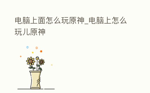 電腦上面怎么玩原神_電腦上怎么玩兒原神