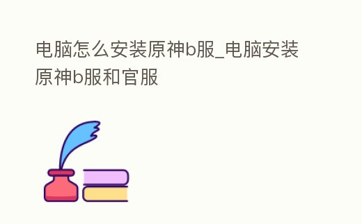 電腦怎么安裝原神b服_電腦安裝原神b服和官服