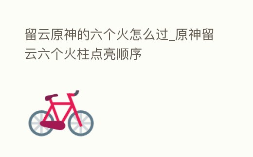留云原神的六個(gè)火怎么過(guò)_原神留云六個(gè)火柱點(diǎn)亮順序