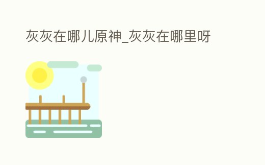 灰灰在哪兒原神_灰灰在哪里呀