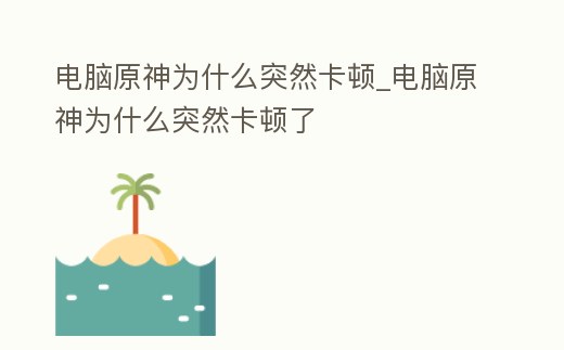 電腦原神為什么突然卡頓_電腦原神為什么突然卡頓了