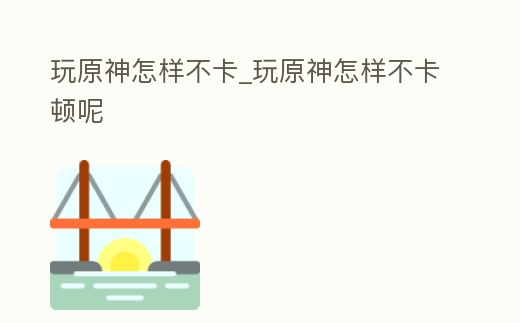 玩原神怎樣不卡_玩原神怎樣不卡頓呢