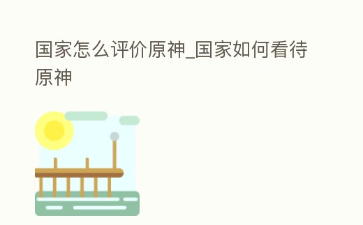 國家怎么評價原神_國家如何看待原神