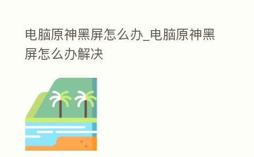 電腦原神黑屏怎么辦_電腦原神黑屏怎么辦解決