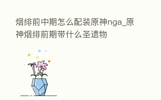 煙緋前中期怎么配裝原神nga_原神煙緋前期帶什么圣遺物
