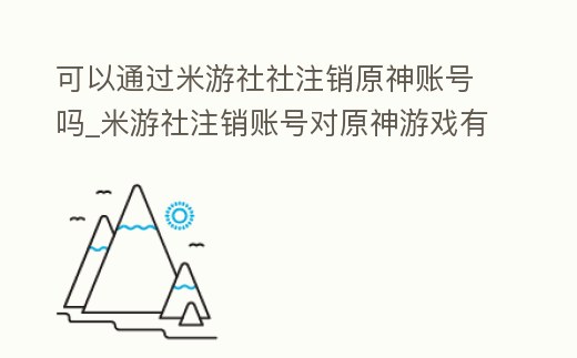 可以通過米游社社注銷原神賬號嗎_米游社注銷賬號對原神游戲有影響嗎