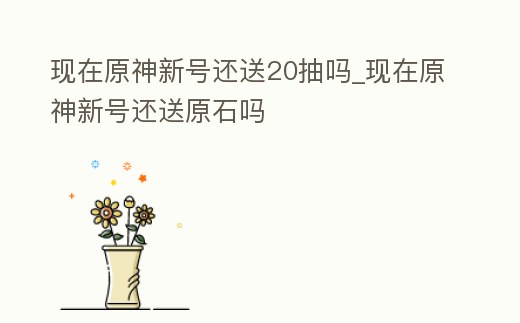 現在原神新號還送20抽嗎_現在原神新號還送原石嗎