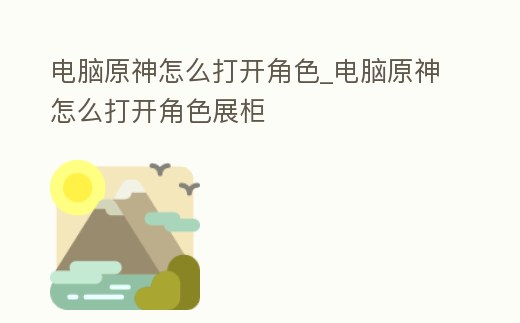 電腦原神怎么打開角色_電腦原神怎么打開角色展柜