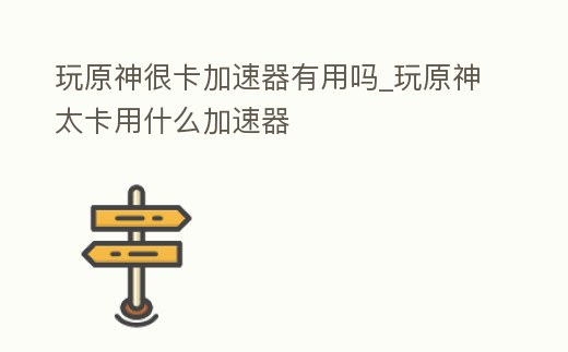 玩原神很卡加速器有用嗎_玩原神太卡用什么加速器