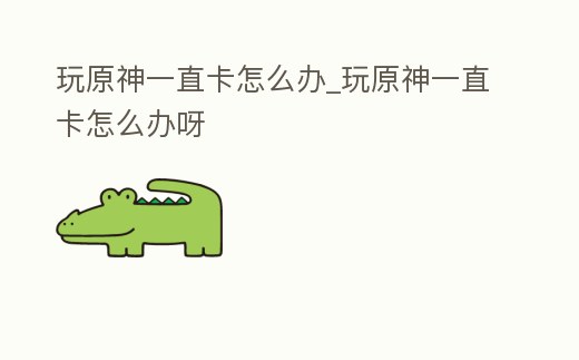 玩原神一直卡怎么辦_玩原神一直卡怎么辦呀