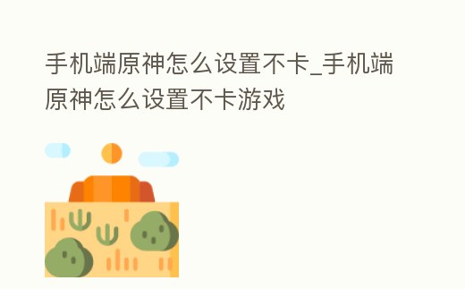 手機端原神怎么設置不卡_手機端原神怎么設置不卡游戲