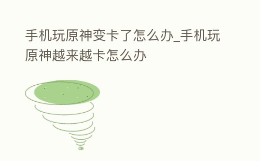 手機玩原神變卡了怎么辦_手機玩原神越來越卡怎么辦