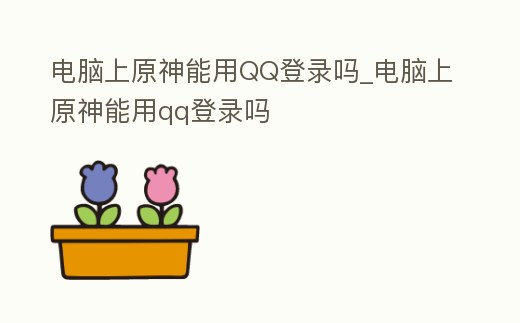 電腦上原神能用QQ登錄嗎_電腦上原神能用qq登錄嗎