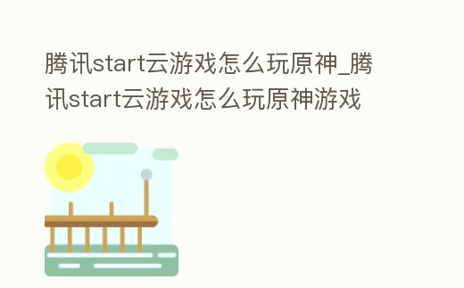 騰訊start云游戲怎么玩原神_騰訊start云游戲怎么玩原神游戲