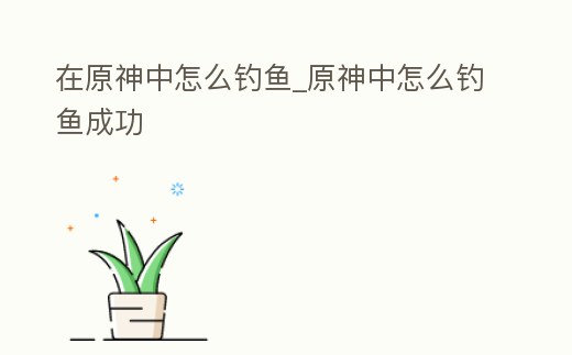 在原神中怎么釣魚_原神中怎么釣魚成功