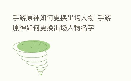 手游原神如何更換出場人物_手游原神如何更換出場人物名字