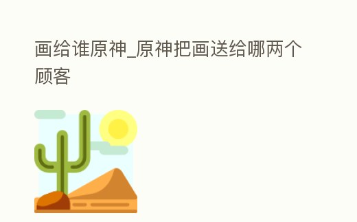 畫給誰原神_原神把畫送給哪兩個顧客