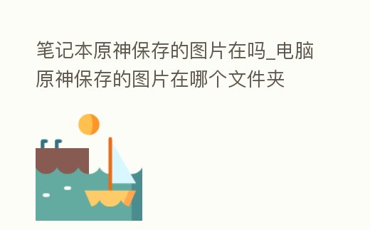 筆記本原神保存的圖片在嗎_電腦原神保存的圖片在哪個文件夾