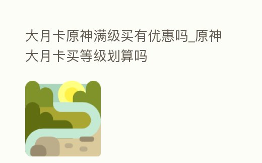 大月卡原神滿級(jí)買有優(yōu)惠嗎_原神大月卡買等級(jí)劃算嗎
