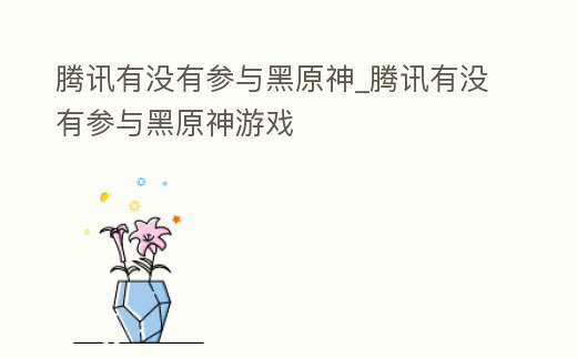 騰訊有沒有參與黑原神_騰訊有沒有參與黑原神游戲