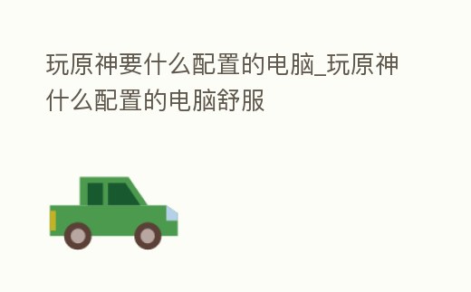 玩原神要什么配置的電腦_玩原神什么配置的電腦舒服