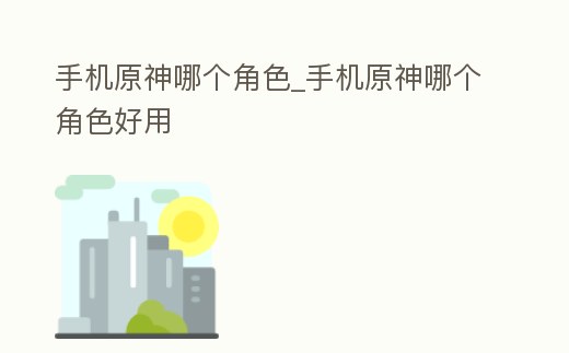 手機原神哪個角色_手機原神哪個角色好用