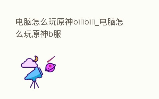 電腦怎么玩原神bilibili_電腦怎么玩原神b服