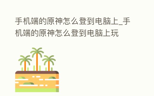 手機端的原神怎么登到電腦上_手機端的原神怎么登到電腦上玩