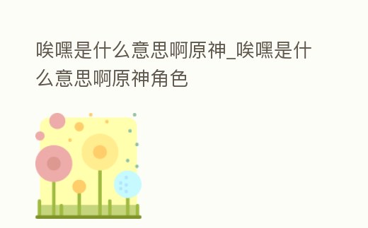 唉嘿是什么意思啊原神_唉嘿是什么意思啊原神角色