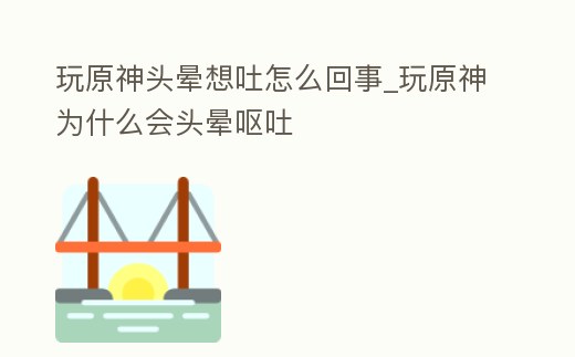 玩原神頭暈想吐怎么回事_玩原神為什么會頭暈嘔吐