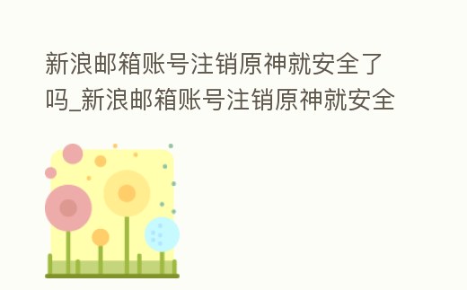 新浪郵箱賬號注銷原神就安全了嗎_新浪郵箱賬號注銷原神就安全了嗎