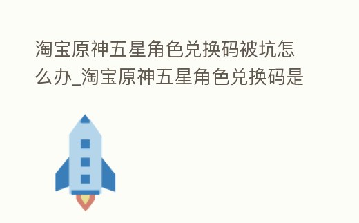 淘寶原神五星角色兌換碼被坑怎么辦_淘寶原神五星角色兌換碼是真的嗎
