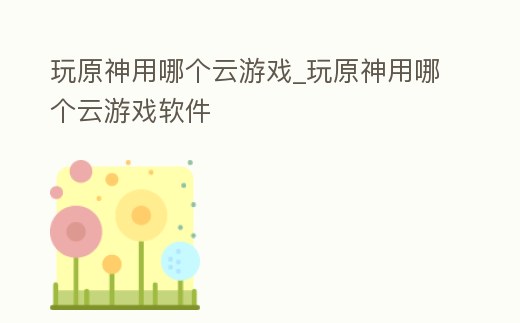 玩原神用哪個云游戲_玩原神用哪個云游戲軟件