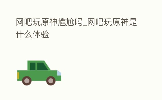 網(wǎng)吧玩原神尷尬嗎_網(wǎng)吧玩原神是什么體驗(yàn)