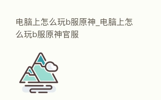 電腦上怎么玩b服原神_電腦上怎么玩b服原神官服
