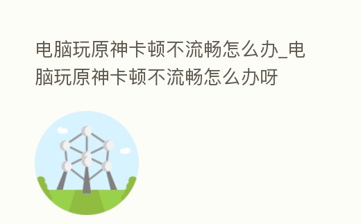 電腦玩原神卡頓不流暢怎么辦_電腦玩原神卡頓不流暢怎么辦呀