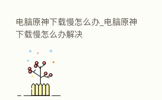 電腦原神下載慢怎么辦_電腦原神下載慢怎么辦解決