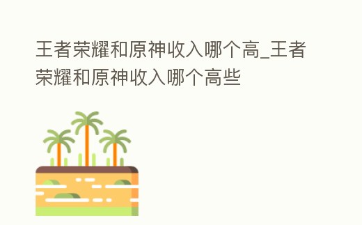 王者榮耀和原神收入哪個高_王者榮耀和原神收入哪個高些