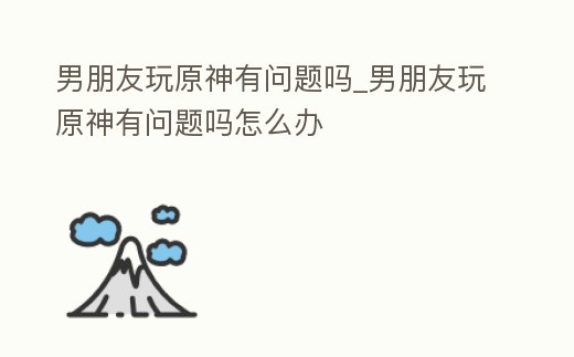 男朋友玩原神有問題嗎_男朋友玩原神有問題嗎怎么辦