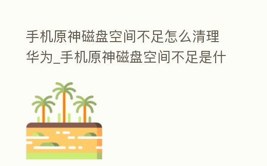 手機(jī)原神磁盤空間不足怎么清理華為_手機(jī)原神磁盤空間不足是什么意思