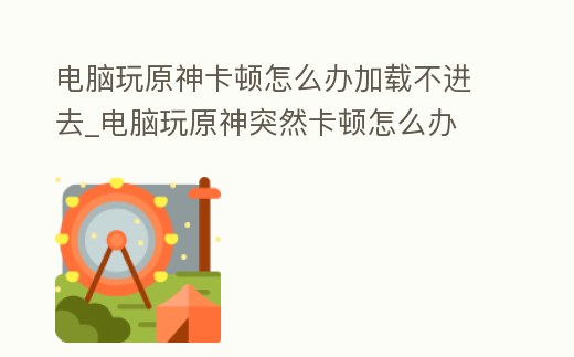 電腦玩原神卡頓怎么辦加載不進去_電腦玩原神突然卡頓怎么辦