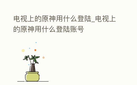 電視上的原神用什么登陸_電視上的原神用什么登陸賬號