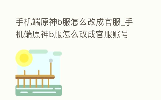 手機端原神b服怎么改成官服_手機端原神b服怎么改成官服賬號