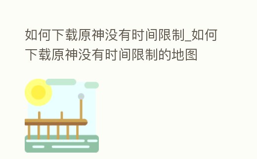 如何下載原神沒(méi)有時(shí)間限制_如何下載原神沒(méi)有時(shí)間限制的地圖