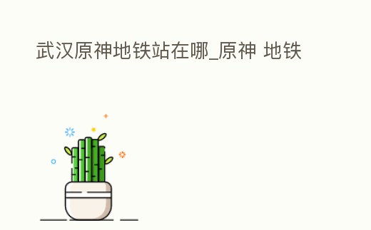 武漢原神地鐵站在哪_原神 地鐵
