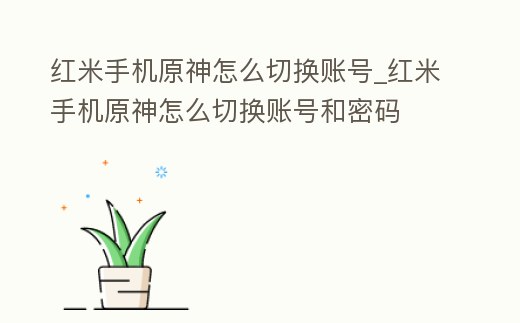 紅米手機原神怎么切換賬號_紅米手機原神怎么切換賬號和密碼