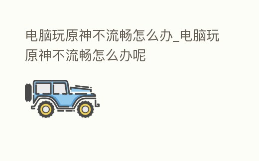 電腦玩原神不流暢怎么辦_電腦玩原神不流暢怎么辦呢
