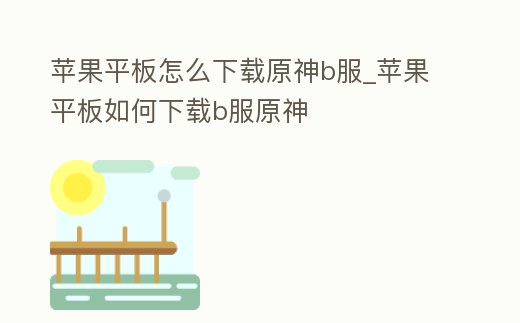 蘋果平板怎么下載原神b服_蘋果平板如何下載b服原神